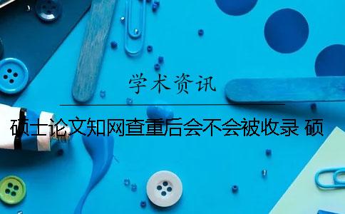 碩士論文學(xué)術(shù)查重后會(huì)不會(huì)被收錄？ 碩士論文上學(xué)術(shù)前還查重嗎