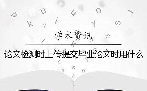 論文檢測時上傳提交畢業論文時用什么樣式？