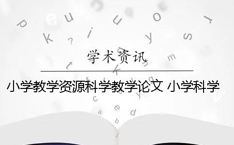 小學(xué)教學(xué)資源科學(xué)教學(xué)論文 小學(xué)科學(xué)教學(xué)論文讀書(shū)筆記