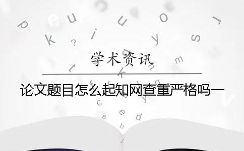 論文題目怎么起？學(xué)術(shù)查重嚴(yán)格嗎？一