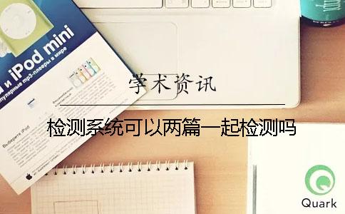 檢測(cè)系統(tǒng)可以兩篇一起檢測(cè)嗎？
